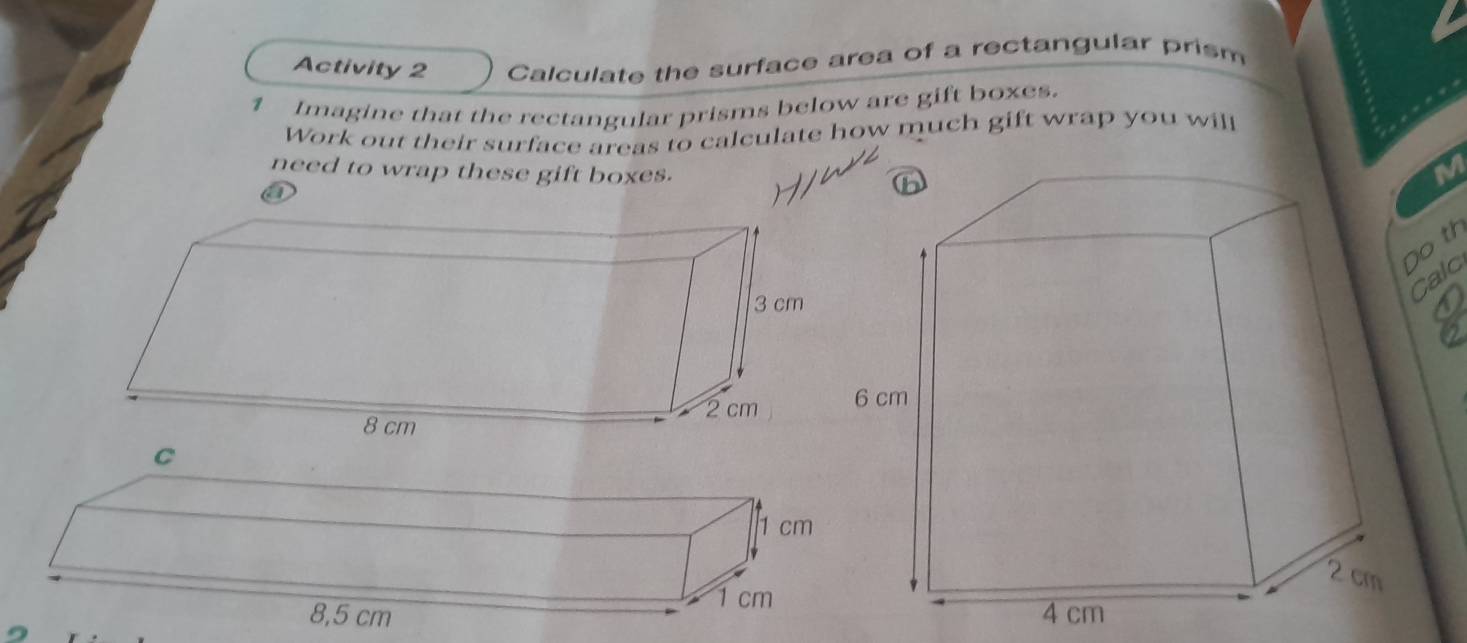 Activity 2 Calculate the surface area of a rectangular prism 
1 Imagine that the rectangular prisms below are gift boxes. 
Work out their surface areas to calculate how much gift wrap you will 
need to wrap these gift boxes.
M
a 
o th 
calc 
a