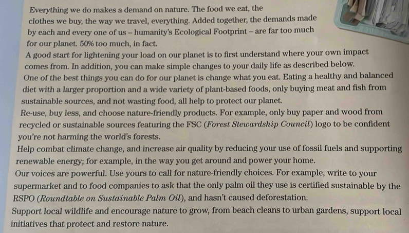 Everything we do makes a demand on nature. The food we eat, the 
clothes we buy, the way we travel, everything. Added together, the demands made 
by each and every one of us - humanity’s Ecological Footprint - are far too much 
for our planet. 50% too much, in fact. 
A good start for lightening your load on our planet is to first understand where your own impact 
comes from. In addition, you can make simple changes to your daily life as described below. 
One of the best things you can do for our planet is change what you eat. Eating a healthy and balanced 
diet with a larger proportion and a wide variety of plant-based foods, only buying meat and fish from 
sustainable sources, and not wasting food, all help to protect our planet. 
Re-use, buy less, and choose nature-friendly products. For example, only buy paper and wood from 
recycled or sustainable sources featuring the FSC (Forest Stewardship Council) logo to be confident 
you're not harming the world's forests. 
Help combat climate change, and increase air quality by reducing your use of fossil fuels and supporting 
renewable energy; for example, in the way you get around and power your home. 
Our voices are powerful. Use yours to call for nature-friendly choices. For example, write to your 
supermarket and to food companies to ask that the only palm oil they use is certified sustainable by the 
RSPO (Roundtable on Sustainable Palm Oil), and hasn’t caused deforestation. 
Support local wildlife and encourage nature to grow, from beach cleans to urban gardens, support local 
initiatives that protect and restore nature.