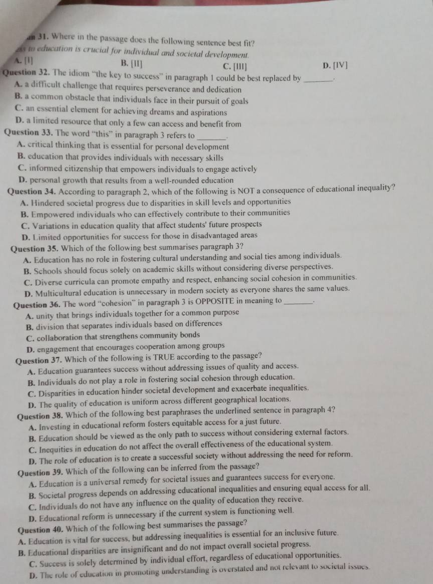 an 31. Where in the passage does the following sentence best fit?
2s to education is crucial for individual and societal development.
A. [1] B. [11] C. [III] D. [IV]
Question 32. The idiom “the key to success” in paragraph 1 could be best replaced by _.
A. a difficult challenge that requires perseverance and dedication
B. a common obstacle that individuals face in their pursuit of goals
C. an essential element for achieving dreams and aspirations
D. a limited resource that only a few can access and benefit from
Question 33. The word “this” in paragraph 3 refers to _.
A. critical thinking that is essential for personal development
B. education that provides individuals with necessary skills
C. informed citizenship that empowers individuals to engage actively
D. personal growth that results from a well-rounded education
Question 34. According to paragraph 2, which of the following is NOT a consequence of educational inequality?
A. Hindered societal progress due to disparities in skill levels and opportunities
B. Empowered individuals who can effectively contribute to their communities
C. Variations in education quality that affect students' future prospects
D. Limited opportunities for success for those in disadvantaged areas
Question 35. Which of the following best summarises paragraph 3?
A. Education has no role in fostering cultural understanding and social ties among individuals.
B. Schools should focus solely on academic skills without considering diverse perspectives.
C. Diverse curricula can promote empathy and respect, enhancing social cohesion in communities.
D. Multicultural education is unnecessary in modern society as everyone shares the same values.
Question 36. The word “cohesion” in paragraph 3 is OPPOSITE in meaning to_ .
A. unity that brings individuals together for a common purpose
B. division that separates individuals based on differences
C. collaboration that strengthens community bonds
D. engagement that encourages cooperation among groups
Question 37. Which of the following is TRUE according to the passage?
A. Education guarantees success without addressing issues of quality and access.
B. Individuals do not play a role in fostering social cohesion through education.
C. Disparities in education hinder societal development and exacerbate inequalities.
D. The quality of education is uniform across different geographical locations.
Question 38. Which of the following best paraphrases the underlined sentence in paragraph 4?
A. Investing in educational reform fosters equitable access for a just future.
B. Education should be viewed as the only path to success without considering external factors.
C. Inequities in education do not affect the overall effectiveness of the educational system.
D. The role of education is to create a successful society without addressing the need for reform.
Question 39. Which of the following can be inferred from the passage?
A. Education is a universal remedy for societal issues and guarantees success for everyone.
B. Societal progress depends on addressing educational inequalities and ensuring equal access for all.
C. Individuals do not have any influence on the quality of education they receive.
D. Educational reform is unnecessary if the current system is functioning well.
Question 40. Which of the following best summarises the passage?
A. Education is vital for success, but addressing inequalities is essential for an inclusive future.
B. Educational disparities are insignificant and do not impact overall societal progress.
C. Success is solely determined by individual effort, regardless of educational opportunities.
D. The role of education in promoting understanding is overstated and not relevant to societal issues.