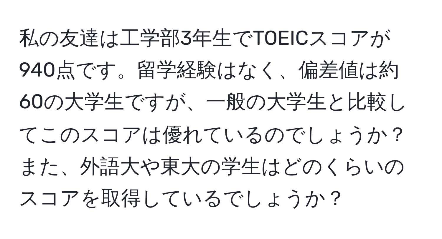 私の友達は工学部3年生でTOEICスコアが940点です。留学経験はなく、偏差値は約60の大学生ですが、一般の大学生と比較してこのスコアは優れているのでしょうか？また、外語大や東大の学生はどのくらいのスコアを取得しているでしょうか？