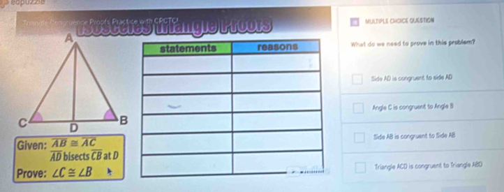 eapuzzia
s rs ceres trlangle P roors MULTIPLE CHOICE QUESTION
What do we need to prove in this problem?
Side AD is congruent to side AD
Angle C is congruent to Angle B
Side AB is congruent to Side AB
Given: beginarrayr overline AB≌ overline AC overline ADbisec tsoverline CBendarray at D
Prove: ∠ C≌ ∠ B Triangle ACD is congruant to Triangle ABD