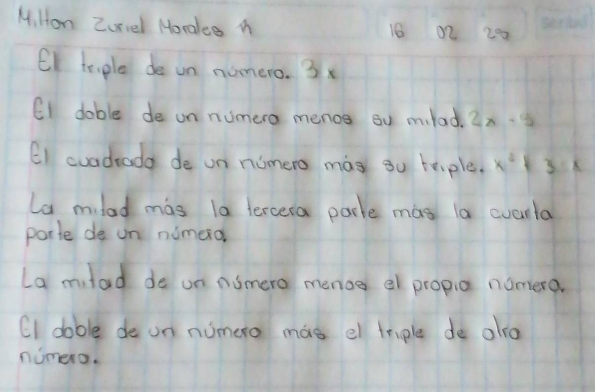 Mi Hon Zurvel Moralee M
16 02 20
El teople de un nomero. 3x
EI doble de on numera menos su mlad. 2x-5
EI cuadrada de on nomero mas su teiple. x^2+3x
La mlad mas la tercera parle mas la cuarta 
porte de un numerd 
La milad de on nomero menog a propia nomera. 
CI dable de on numero mae el triple de alra 
nimero.