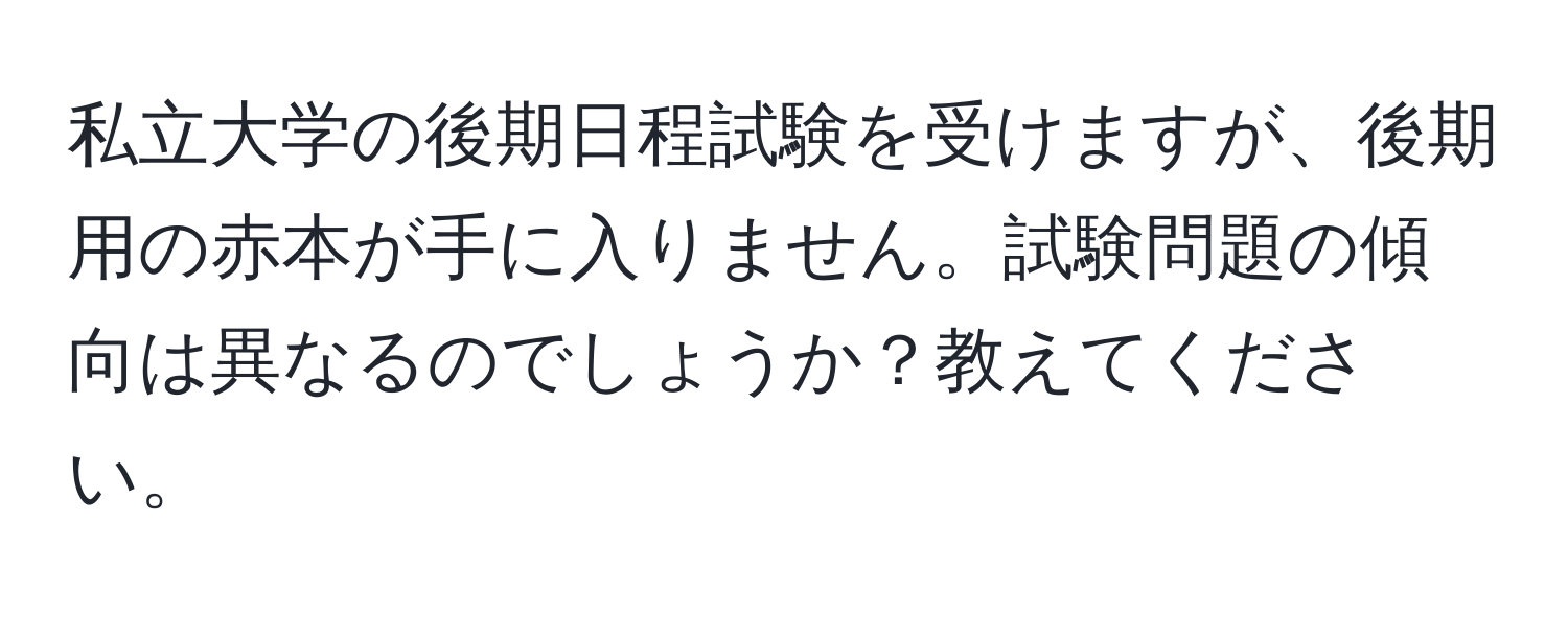 私立大学の後期日程試験を受けますが、後期用の赤本が手に入りません。試験問題の傾向は異なるのでしょうか？教えてください。