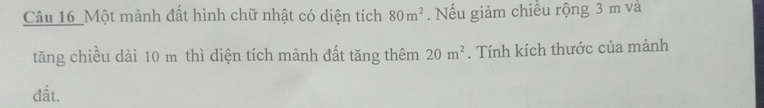 Câu 16_ Một mảnh đất hình chữ nhật có diện tích 80m^2. Nếu giảm chiều rộng 3 m và 
tăng chiều dài 10 m thì diện tích mảnh đất tăng thêm 20m^2. Tính kích thước của mảnh 
đất.