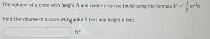 The volume of a cone with height h and radius 7 can be found using the formula V= 1/3 π r^2h
Find the volume of a cone with radius 5 feet and height 6 feet.
□ ft^3