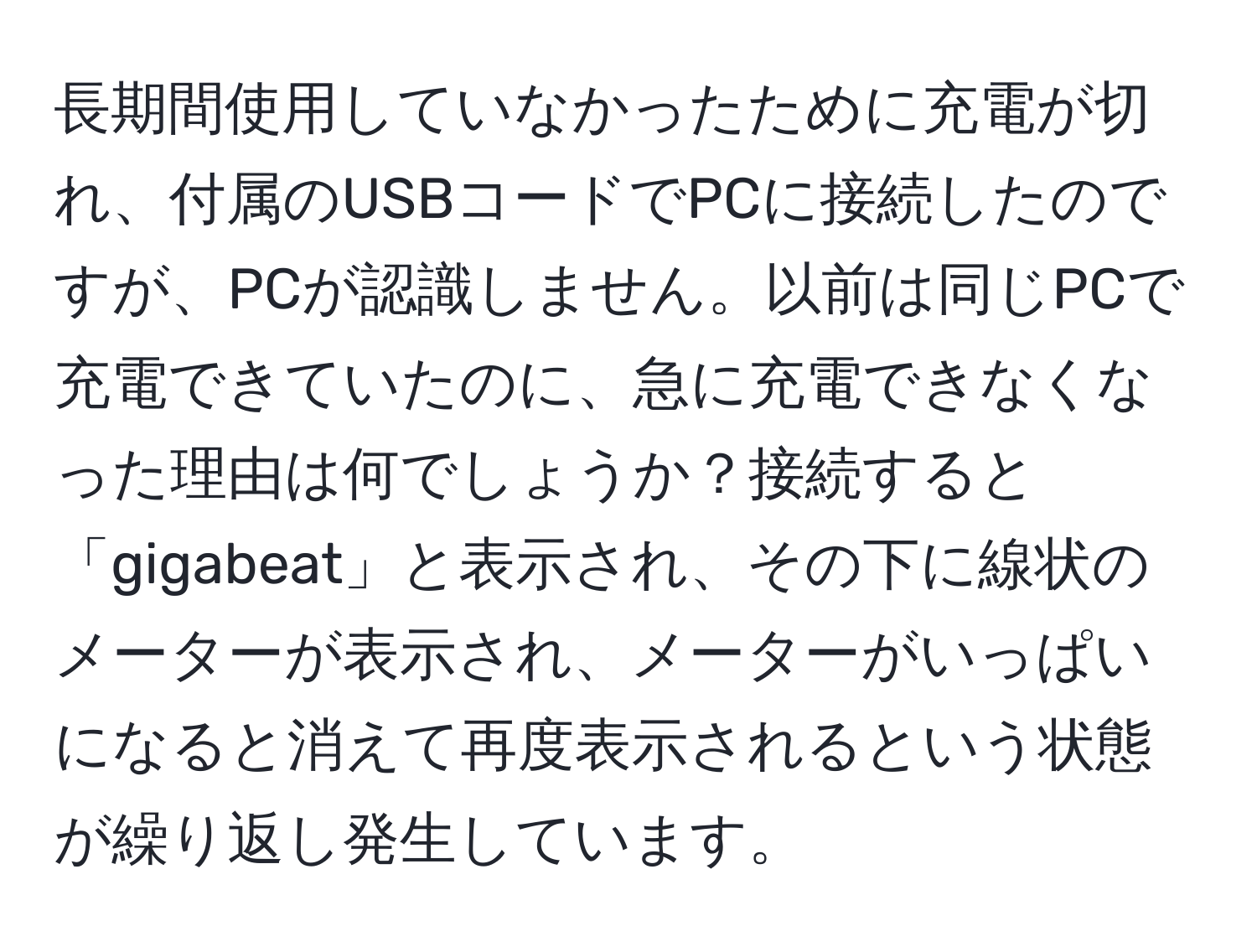 長期間使用していなかったために充電が切れ、付属のUSBコードでPCに接続したのですが、PCが認識しません。以前は同じPCで充電できていたのに、急に充電できなくなった理由は何でしょうか？接続すると「gigabeat」と表示され、その下に線状のメーターが表示され、メーターがいっぱいになると消えて再度表示されるという状態が繰り返し発生しています。