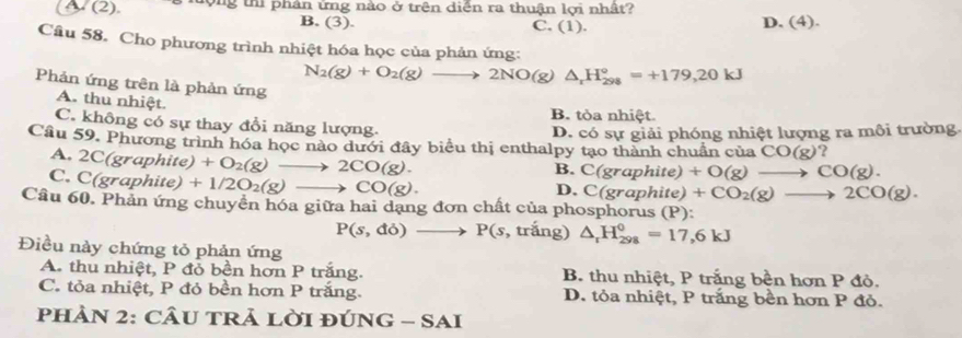 A (2). g thi phân ứng nào ở trên diễn ra thuận lợi nhật?
B. (3). C. (1).
D. (4). 
Câu 58. Cho phương trình nhiệt hóa học của phản ứng:
N_2(g)+O_2(g)to 2NO(g)△ _rH_(298)°=+179,20kJ
Phản ứng trên là phản ứng
A. thu nhiệt.
B. tòa nhiệt.
C. không có sự thay đổi năng lượng.
D. có sự giải phóng nhiệt lượng ra môi trường.
Câu 59. Phương trình hóa học nào dưới đây biểu thị enthalpy tạo thành chuẩn của CO(g) ?
A. 2C(graphite) +O_2(g)to 2CO(g).
C. C(graphite)+1/2O_2(g)to CO(g).
B. C(graphite)+O(g)to CO(g).
D. C(graphite)+CO_2(g)to 2CO(g). 
Câu 60. Phản ứng chuyền hóa giữa hai dạng đơn chất của phosphorus (P):
P(s,do)to P(s , trắng) △ _rH_(298)^0=17,6kJ
Điều này chứng tỏ phản ứng
A. thu nhiệt, P đỏ bền hơn P trắng. B. thu nhiệt, P trắng bền hơn P đỏ.
C. tỏa nhiệt, P đỏ bền hơn P trắng. D. tỏa nhiệt, P trắng bền hơn P đỏ.
PHÀN 2: CÂU TRả LờI đÚ NG-SAI