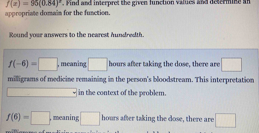 f(x)=95(0.84)^x. Find and interpret the given function values and determine an 
appropriate domain for the function. 
Round your answers to the nearest hundredth.
f(-6)=□ , meaning □ hours after taking the dose, there are □
milligrams of medicine remaining in the person's bloodstream. This interpretation 
in the context of the problem.
f(6)=□ , meaning □ hours after taking the dose, there are □
millian