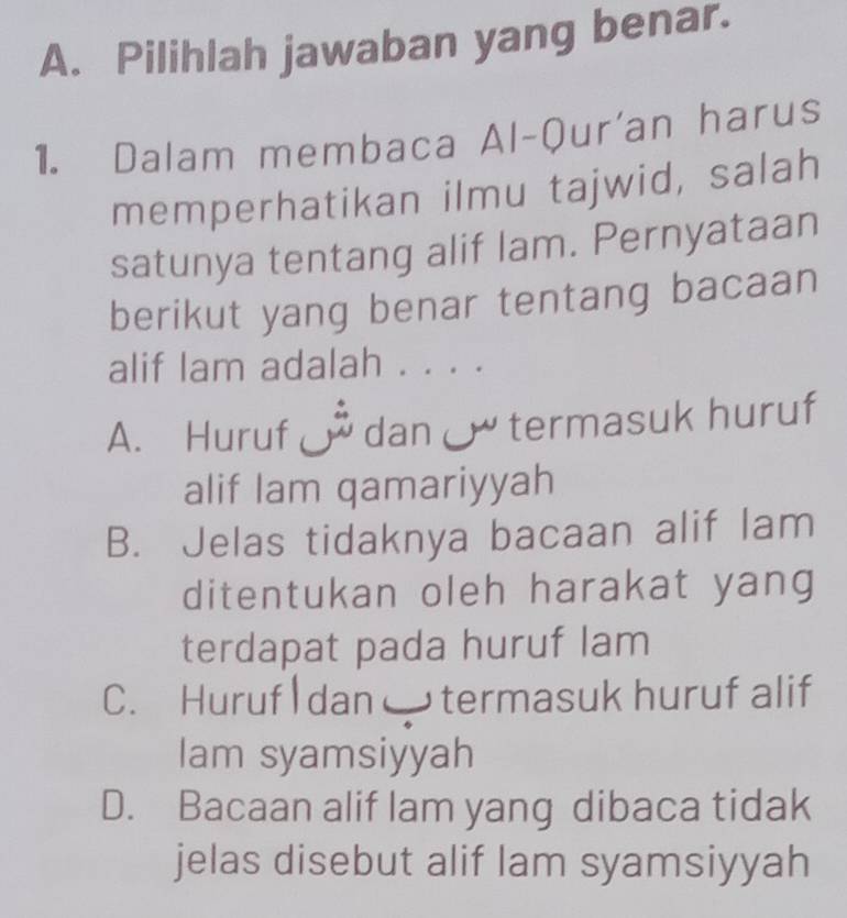 Pilihlah jawaban yang benar.
1. Dalam membaca Al-Qur'an harus
memperhatikan ilmu tajwid, salah
satunya tentang alif lam. Pernyataan
berikut yang benar tentang bacaan
alif lam adalah . . . .
A. Huruf dan termasuk huruf
alif lam qamariyyah
B. Jelas tidaknya bacaan alif lam
ditentukan oleh harakat yang
terdapat pada huruf lam
C. Huruf dan termasuk huruf alif
lam syamsiyyah
D. Bacaan alif lam yang dibaca tidak
jelas disebut alif lam syamsiyyah