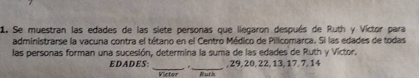 Se muestran las edades de las siete personas que llegaron después de Ruth y Víctor para 
administrarse la vacuna contra el tétano en el Centro Médico de Pilicomarca. Si las edades de todas 
las personas forman una sucesión, determina la suma de las edades de Ruth y Víctor. 
__ 
EDADES: , 29, 20, 22, 13, 17, 7, 14
Victor Ruth