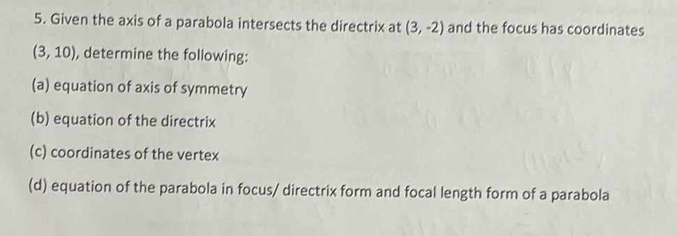 Given the axis of a parabola intersects the directrix at (3,-2) and the focus has coordinates
(3,10) , determine the following: 
(a) equation of axis of symmetry 
(b) equation of the directrix 
(c) coordinates of the vertex 
(d) equation of the parabola in focus/ directrix form and focal length form of a parabola