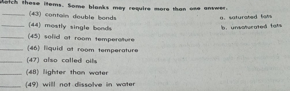 Match these items. Some blanks may require more than one answer.
_(43) contain double bonds
a. saturated fats
_(44) mostly single bonds b. unsaturated fats
_(45) solid at room temperature
_(46) liquid at room temperature
_(47) also called oils
_(48) lighter than water
_(49) will not dissolve in water