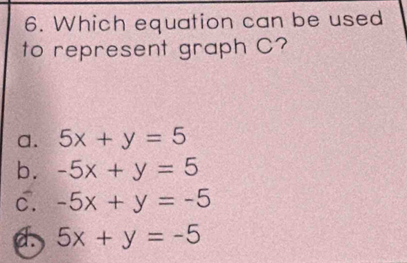 Which equation can be used
to represent graph C?
a. 5x+y=5
b. -5x+y=5
c. -5x+y=-5
5x+y=-5