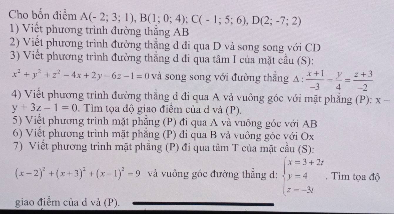 Cho bốn điểm A(-2;3;1), B(1;0;4); C(-1;5;6), D(2;-7;2)
1) Viết phương trình đường thăng AB
2) Viết phương trình đường thắng d đi qua D và song song với CD
3) Viết phương trình đường thắng d đi qua tâm I của mặt cầu (S):
x^2+y^2+z^2-4x+2y-6z-1=0 và song song với đường thăng Δ :  (x+1)/-3 = y/4 = (z+3)/-2 
4) Viết phương trình đường thẳng d đi qua A và vuông góc với mặt phẳng (P): X-
y+3z-1=0. Tìm tọa độ giao điểm của d và (P). 
5) Viết phương trình mặt phăng (P) đi qua A và vuông góc với AB
6) Viết phương trình mặt phăng (P) đi qua B và vuông góc với Ox
7) Viết phương trình mặt phăng (P) đi qua tâm T của mặt cầu (S):
(x-2)^2+(x+3)^2+(x-1)^2=9 và vuông góc đường thắng d: beginarrayl x=3+2t y=4 z=-3tendarray.. Tìm tọa độ 
giao điểm của d và (P).