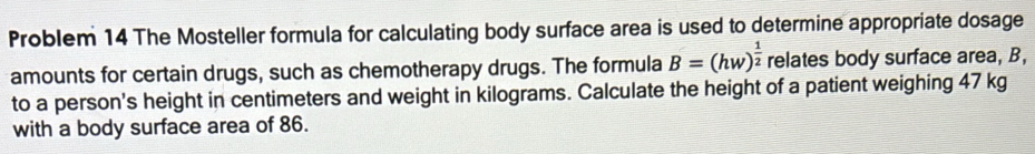 Problem 14 The Mosteller formula for calculating body surface area is used to determine appropriate dosage 
amounts for certain drugs, such as chemotherapy drugs. The formula B=(hw)^ 1/2  relates body surface area, B, 
to a person's height in centimeters and weight in kilograms. Calculate the height of a patient weighing 47 kg
with a body surface area of 86.