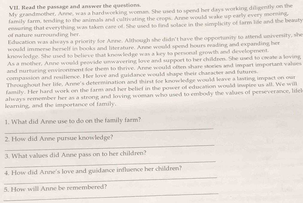 Read the passage and answer the questions. 
My grandmother, Anne, was a hardworking woman. She used to spend her days working diligently on the 
family farm, tending to the animals and cultivating the crops. Anne would wake up early every morning, 
ensuring that everything was taken care of. She used to find solace in the simplicity of farm life and the beauty 
of nature surrounding her. 
Education was always a priority for Anne. Although she didn’t have the opportunity to attend university, she 
would immerse herself in books and literature. Anne would spend hours reading and expanding her 
knowledge. She used to believe that knowledge was a key to personal growth and development. 
As a mother, Anne would provide unwavering love and support to her children. She used to create a loving 
and nurturing environment for them to thrive. Anne would often share stories and impart important values 
compassion and resilience. Her love and guidance would shape their character and futures. 
Throughout her life, Anne’s determination and thirst for knowledge would leave a lasting impact on our 
family. Her hard work on the farm and her belief in the power of education would inspire us all. We will 
always remember her as a strong and loving woman who used to embody the values of perseverance, lifel 
learning, and the importance of family. 
_ 
1. What did Anne use to do on the family farm? 
_ 
2. How did Anne pursue knowledge? 
_ 
3. What values did Anne pass on to her children? 
_ 
4. How did Anne's love and guidance influence her children? 
_ 
5. How will Anne be remembered?