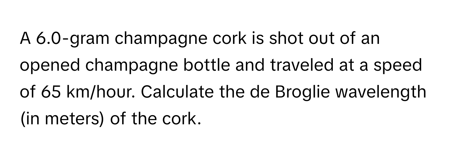 A 6.0-gram champagne cork is shot out of an opened champagne bottle and traveled at a speed of 65 km/hour. Calculate the de Broglie wavelength (in meters) of the cork.