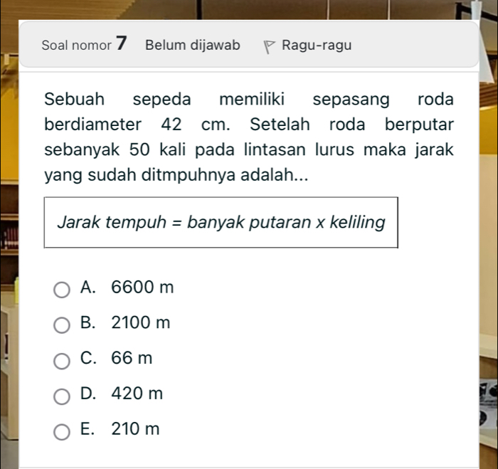 Soal nomor Belum dijawab Ragu-ragu
Sebuah sepeda memiliki sepasang roda
berdiameter 42 cm. Setelah roda berputar
sebanyak 50 kali pada lintasan lurus maka jarak
yang sudah ditmpuhnya adalah...
Jarak tempuh = banyak putaran x keliling
A. 6600 m
B. 2100 m
C. 66 m
D. 420 m
E. 210 m