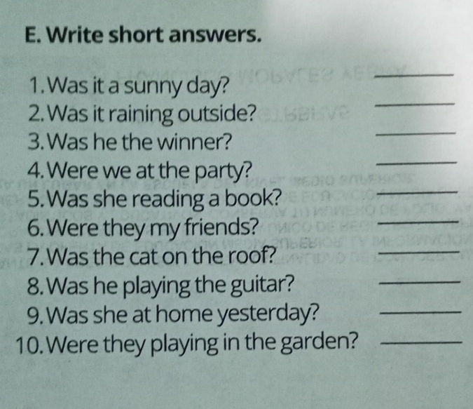 Write short answers. 
_ 
1. Was it a sunny day? 
_ 
_ 
2. Was it raining outside? 
3. Was he the winner? 
4. Were we at the party? 
_ 
5.Was she reading a book? 
_ 
6. Were they my friends? 
_ 
7. Was the cat on the roof? 
_ 
8. Was he playing the guitar? 
_ 
9. Was she at home yesterday?_ 
10. Were they playing in the garden?_