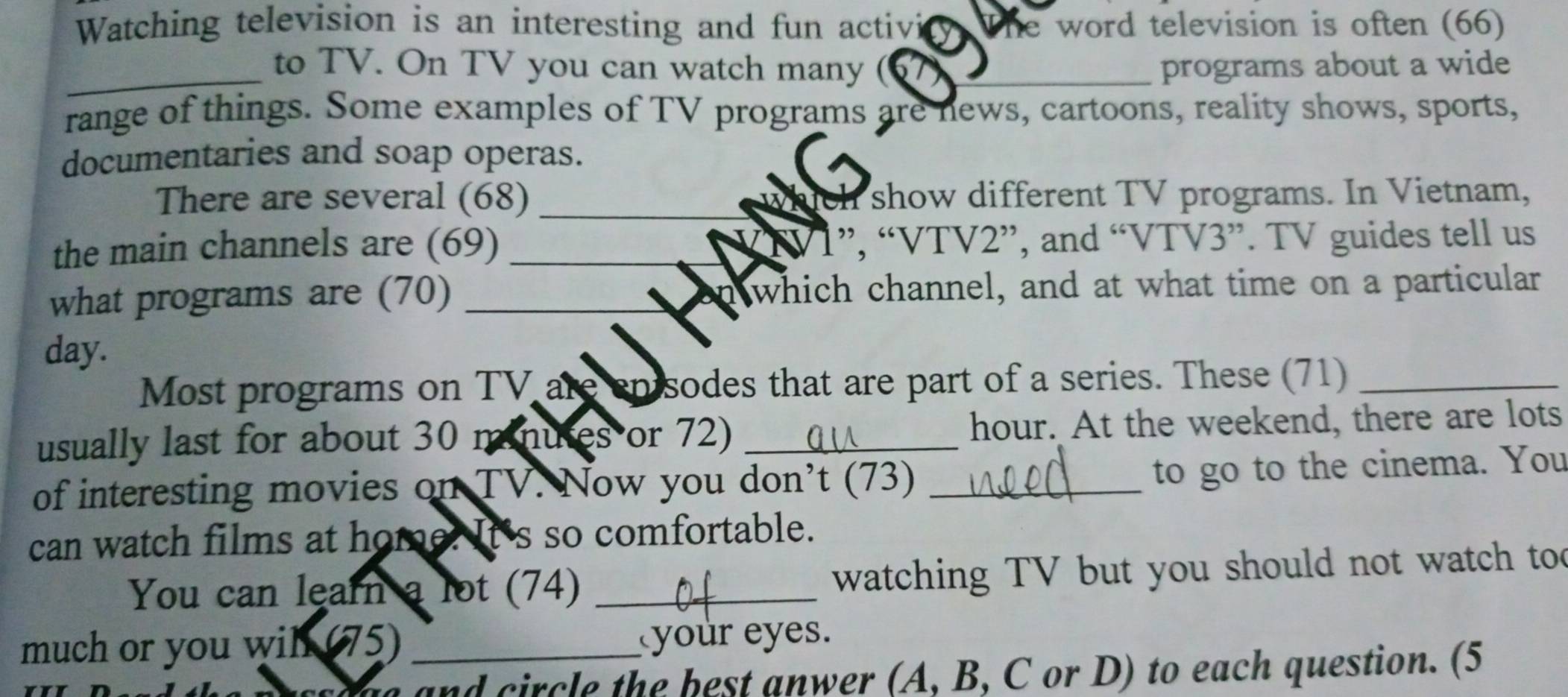 Watching television is an interesting and fun activi he word television is often (66) 
_to TV. On TV you can watch many (67)_ programs about a wide 
range of things. Some examples of TV programs are news, cartoons, reality shows, sports, 
documentaries and soap operas. 
There are several (68) _which show different TV programs. In Vietnam, 
the main channels are (69) VIV1”, “ VTV2 ”, and “ VTV3 ”. TV guides tell us 
what programs are (70) _n which channel, and at what time on a particular 
day. 
Most programs on TV are enisodes that are part of a series. These (71)_ 
usually last for about 30 minutes or 72) _hour. At the weekend, there are lots 
of interesting movies on TV. Now you don’t (73)_ 
to go to the cinema. You 
can watch films at home. It's so comfortable. 
You can learn a lot (74) _ watching TV but you should not watch too 
much or you wih (75)_ 
your eyes. 
and circle the best anwer (A, B, C or D) to each question. (5