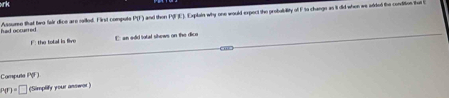 rk 
had occurred Assume that two fair dice are rolled. First compute P(F) and then P(F)E). Explain why one would expect the probability of F to change as it did when we added the condition that E
F: the total is five E: an odd total shows on the dice 
Computo P(F)
P(F)=□ (Simplify your answer.)