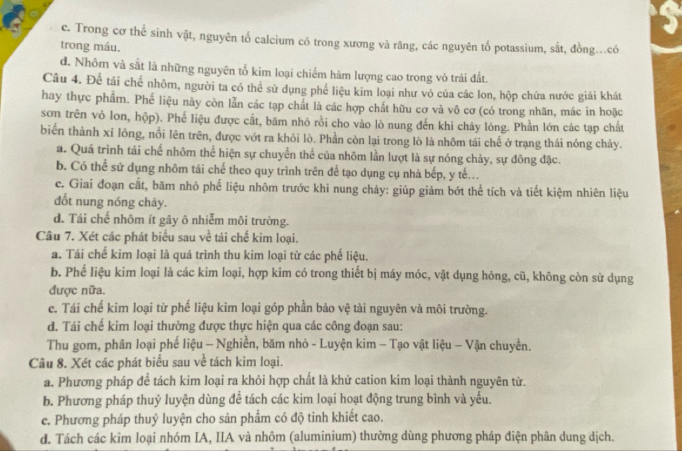 5
c. Trong cơ thể sinh vật, nguyên tố calcium có trong xương và răng, các nguyên tố potassium, sắt, đồng...có
trong máu.
d. Nhôm và sắt là những nguyên tố kim loại chiếm hàm lượng cao trong vỏ trái đất.
Câu 4. Để tái chế nhôm, người ta có thể sử dụng phế liệu kim loại như vỏ của các lon, hộp chứa nước giải khát
hay thực phẩm. Phế liệu này còn lẫn các tạp chất là các hợp chất hữu cơ và vô cơ (có trong nhãn, mác in hoặc
sơn trên vỏ lon, hộp). Phế liệu được cắt, băm nhỏ rồi cho vào lò nung đến khi chảy lỏng. Phần lớn các tạp chất
biến thành xỉ lông, nổi lên trên, được vớt ra khỏi lò. Phần còn lại trong lò là nhôm tái chế ở trạng thái nóng chảy.
a. Quá trình tái chế nhôm thể hiện sự chuyển thể của nhôm lần lượt là sự nóng chảy, sự đông đặc.
b. Có thể sử dụng nhôm tái chế theo quy trình trên để tạo dụng cụ nhà bếp, y tế...
c. Giai đoạn cắt, băm nhỏ phế liệu nhôm trước khi nung chảy: giúp giảm bớt thể tích và tiết kiệm nhiên liệu
đốt nung nóng chảy.
d. Tái chế nhôm ít gây ô nhiễm môi trường.
Câu 7. Xét các phát biểu sau về tái chế kim loại.
a. Tái chế kim loại là quá trình thu kim loại từ các phế liệu.
b. Phế liệu kim loại là các kim loại, hợp kim có trong thiết bị máy móc, vật dụng hỏng, cũ, không còn sử dụng
được nữa.
c. Tái chế kim loại từ phế liệu kim loại góp phần bảo vệ tài nguyên và môi trường.
d. Tái chế kim loại thường được thực hiện qua các công đoạn sau:
Thu gom, phân loại phế liệu - Nghiền, băm nhỏ - Luyện kim - Tạo vật liệu - Vận chuyền.
Câu 8. Xét các phát biểu sau về tách kim loại.
a. Phương pháp để tách kim loại ra khỏi hợp chất là khử cation kim loại thành nguyên tử.
b. Phương pháp thuỷ luyện dùng để tách các kim loại hoạt động trung bình và yếu.
c. Phương pháp thuỷ luyện cho sản phẩm có độ tinh khiết cao.
d. Tách các kim loại nhóm IA, IIA và nhôm (aluminium) thường dùng phương pháp điện phân dung dịch.