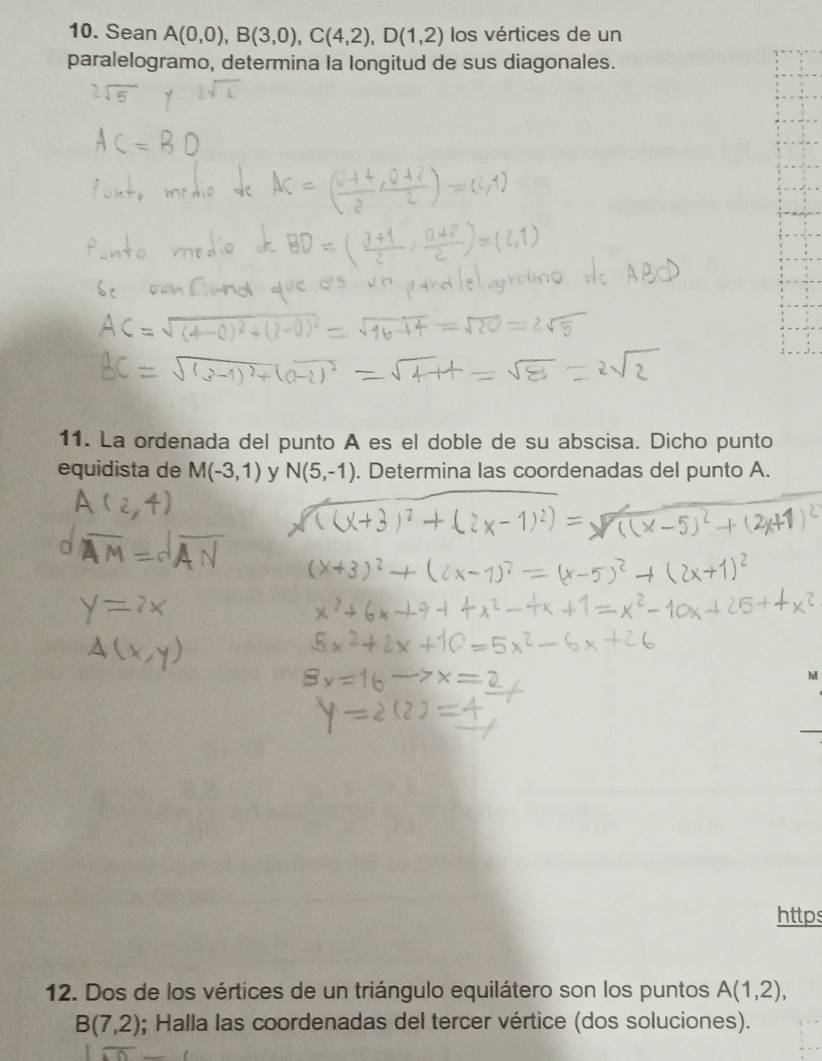 Sean A(0,0), B(3,0), C(4,2), D(1,2) los vértices de un 
paralelogramo, determina la longitud de sus diagonales. 
11. La ordenada del punto A es el doble de su abscisa. Dicho punto 
equidista de M(-3,1) y N(5,-1). Determina las coordenadas del punto A. 
M 
https 
12. Dos de los vértices de un triángulo equilátero son los puntos A(1,2),
B(7,2); Halla las coordenadas del tercer vértice (dos soluciones).