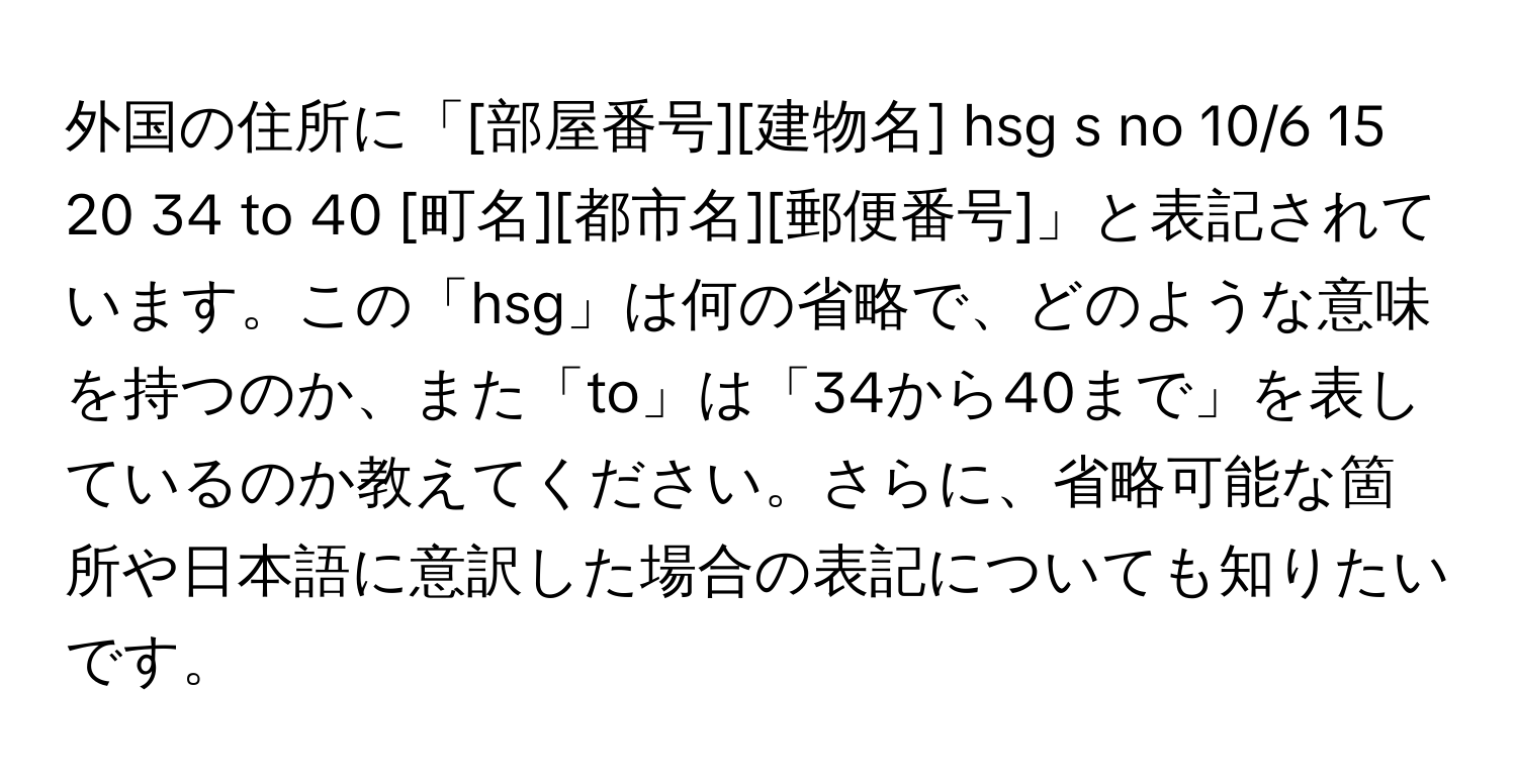 外国の住所に「[部屋番号][建物名] hsg s no 10/6 15 20 34 to 40 [町名][都市名][郵便番号]」と表記されています。この「hsg」は何の省略で、どのような意味を持つのか、また「to」は「34から40まで」を表しているのか教えてください。さらに、省略可能な箇所や日本語に意訳した場合の表記についても知りたいです。