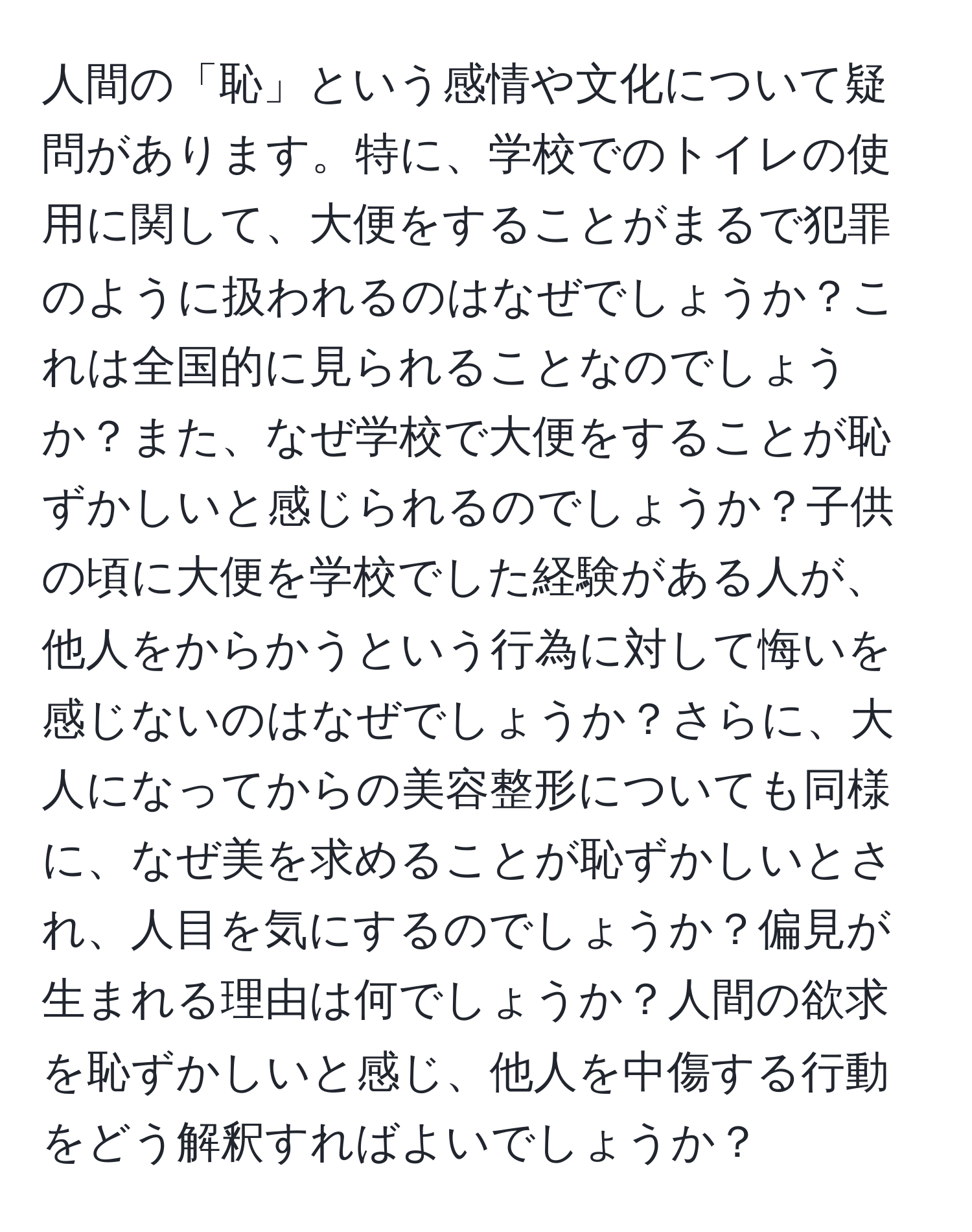 人間の「恥」という感情や文化について疑問があります。特に、学校でのトイレの使用に関して、大便をすることがまるで犯罪のように扱われるのはなぜでしょうか？これは全国的に見られることなのでしょうか？また、なぜ学校で大便をすることが恥ずかしいと感じられるのでしょうか？子供の頃に大便を学校でした経験がある人が、他人をからかうという行為に対して悔いを感じないのはなぜでしょうか？さらに、大人になってからの美容整形についても同様に、なぜ美を求めることが恥ずかしいとされ、人目を気にするのでしょうか？偏見が生まれる理由は何でしょうか？人間の欲求を恥ずかしいと感じ、他人を中傷する行動をどう解釈すればよいでしょうか？