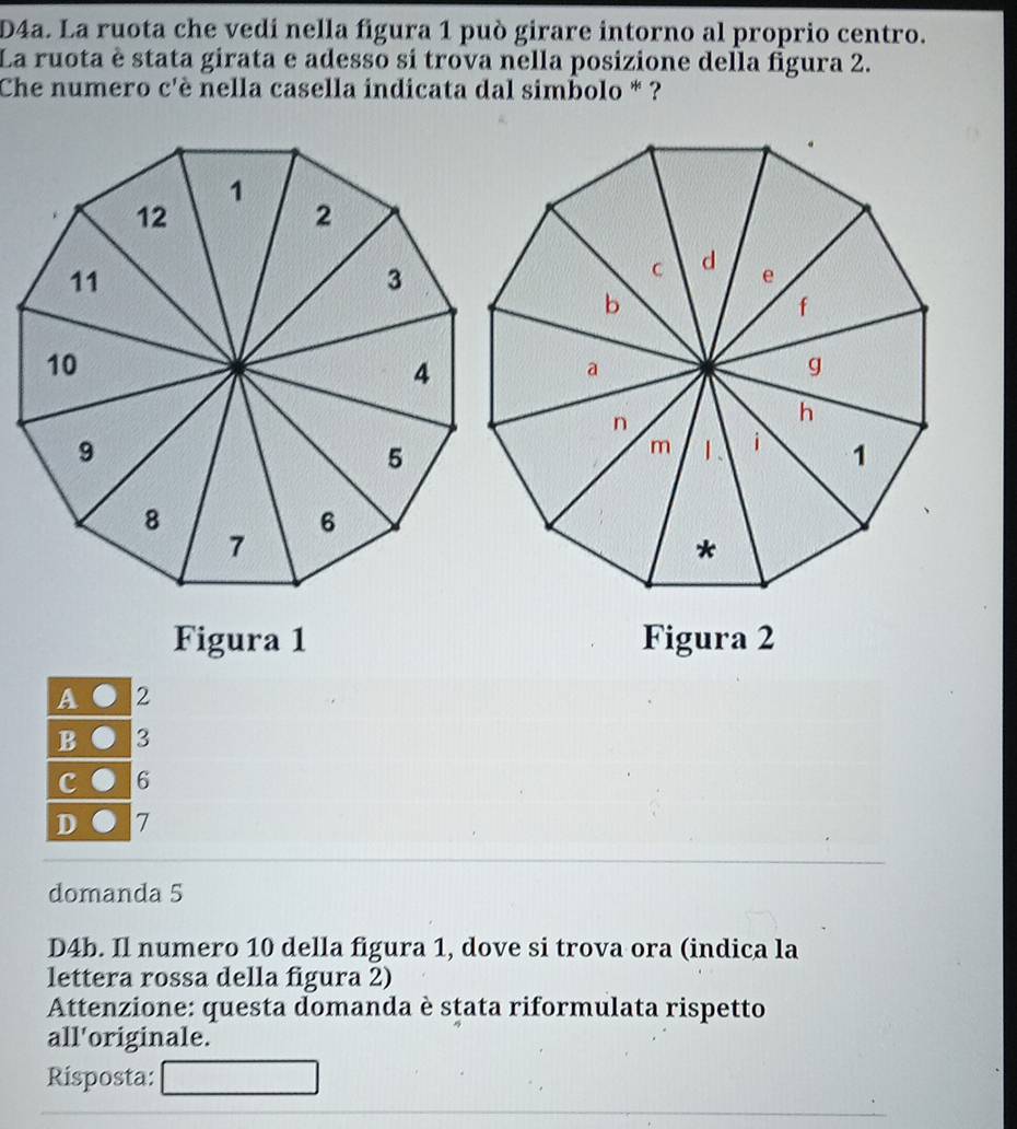 D4a. La ruota che vedi nella figura 1 può girare intorno al proprio centro.
La ruota è stata girata e adesso sí trova nella posizione della figura 2.
Che numero c'è nella casella indicata dal simbolo * ?
Figura 1 Figura 2
A 2
B 3
c 6
D 7
domanda 5
D4b. Il numero 10 della figura 1, dove si trova ora (indica la
lettera rossa della figura 2)
Attenzione: questa domanda è stata riformulata rispetto
all'originale.
Risposta: