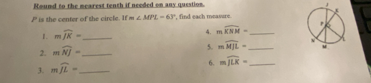 Round to the nearest tenth if needed on any question. J
P is the center of the circle. If m∠ MPL=63° , find each measure. 
1. mwidehat JK= _ 
4. mwidehat KNM= _ 
2. mwidehat NJ= _ 
5. mwidehat MJL= _ 
6. mwidehat JLK= _ 
3. mwidehat JL= _