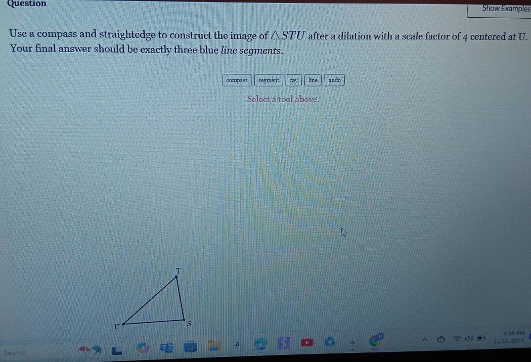 Question Show Examples 
Use a compass and straightedge to construct the image of △ STU after a dilation with a scale factor of 4 centered at U. 
Your final answer should be exactly three blue line segments. 
compass segment ray line undo 
Select a tool above. 
4.3S PM 
a 
Search 11/11/2024