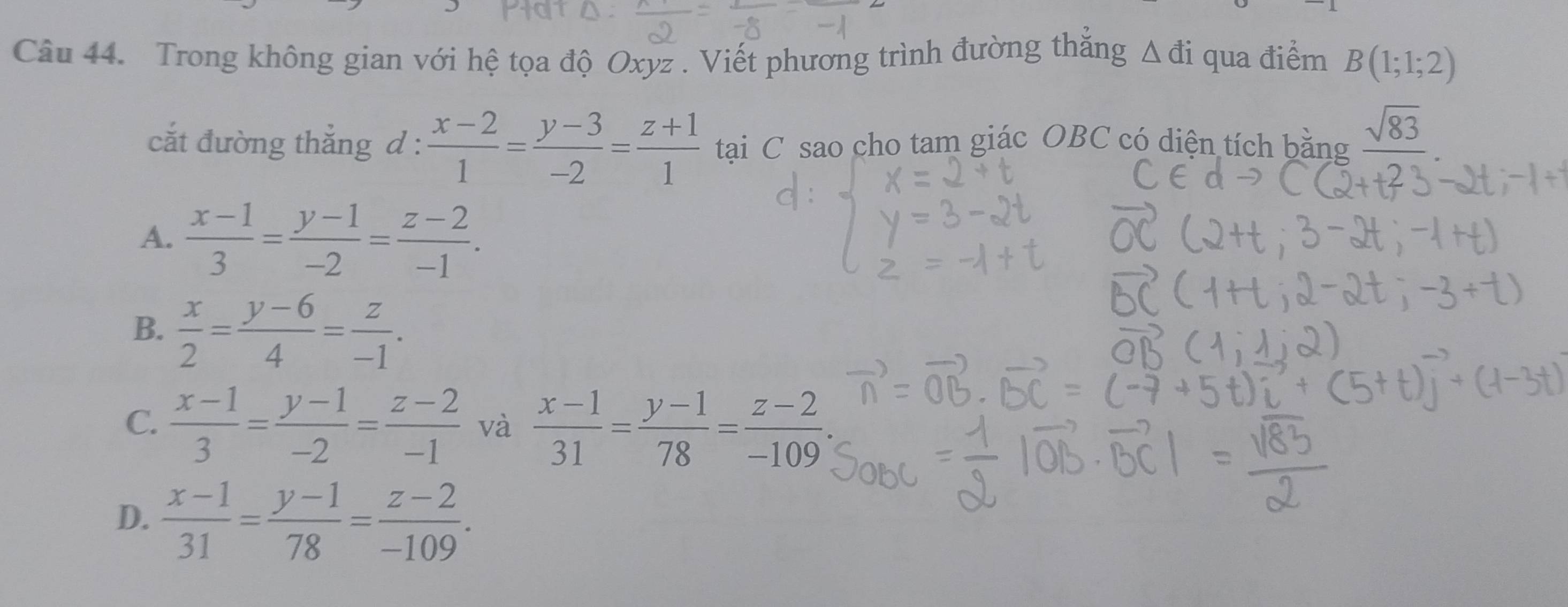 Trong không gian với hệ tọa độ Oxyz. Viết phương trình đường thẳng Δđi qua điểm B(1;1;2)
cắt đường thắng d :  (x-2)/1 = (y-3)/-2 = (z+1)/1  tại C sao cho tam giác OBC có diện tích bằng sqrt(83)
A.  (x-1)/3 = (y-1)/-2 = (z-2)/-1 .
B.  x/2 = (y-6)/4 = z/-1 .
C.  (x-1)/3 = (y-1)/-2 = (z-2)/-1  và  (x-1)/31 = (y-1)/78 = (z-2)/-109 .
D.  (x-1)/31 = (y-1)/78 = (z-2)/-109 .