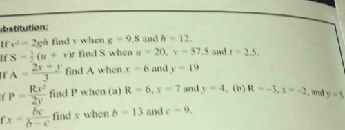 ubstitution: 
If v^2=2gh find v when g=9.8 and h=12. 
If S= 1/2 (u+v)t find S when u=20, v=57.5 and t=2.5, 
If A= (2x+y)/3  find A when x=6 and y=19
P= Rx^2/2y  find P when (a) R=6, x=7 and y=4 , (b) R=-3, x=-2 and y=5
fx= bc/b-c  find x when b=13 and c=9.