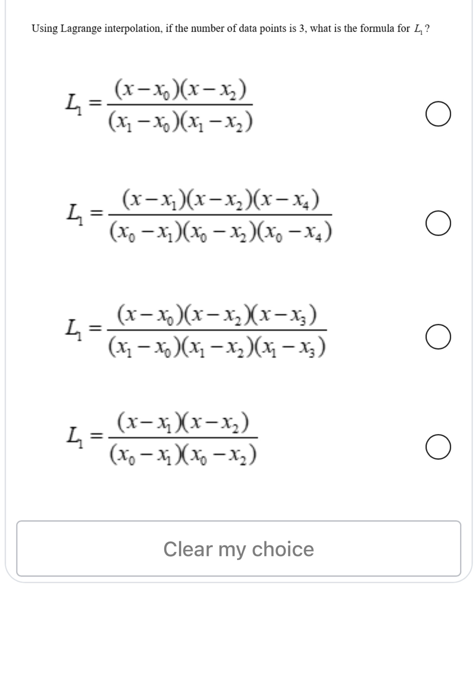 Using Lagrange interpolation, if the number of data points is 3, what is the formula for L_1 ?
L_1=frac (x-x_0)(x-x_2)(x_1-x_0)(x_1-x_2)
L_1=frac (x-x_1)(x-x_2)(x-x_4)(x_0-x_1)(x_0-x_2)(x_0-x_4)
L_1=frac (x-x_0)(x-x_2)(x-x_3)(x_1-x_0)(x_1-x_2)(x_1-x_3)
L_1=frac (x-x_1)(x-x_2)(x_0-x_1)(x_0-x_2)
Clear my choice