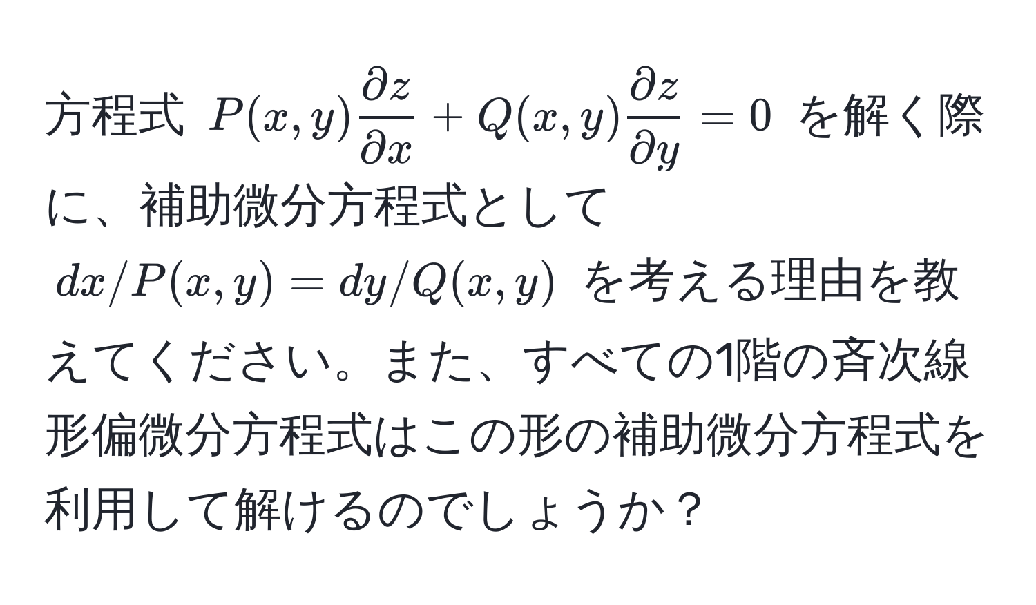 方程式 $P(x, y)  partial z/partial x  + Q(x, y)  partial z/partial y  = 0$ を解く際に、補助微分方程式として $dx/P(x, y) = dy/Q(x, y)$ を考える理由を教えてください。また、すべての1階の斉次線形偏微分方程式はこの形の補助微分方程式を利用して解けるのでしょうか？