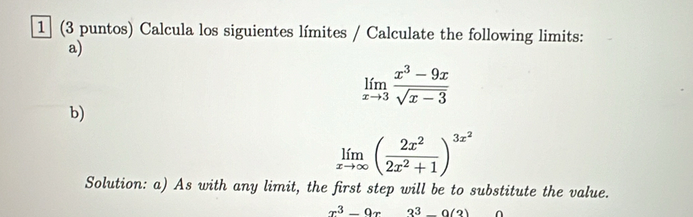 1 (3 puntos) Calcula los siguientes límites / Calculate the following limits:
a)
limlimits _xto 3 (x^3-9x)/sqrt(x-3) 
b)
limlimits _xto ∈fty ( 2x^2/2x^2+1 )^3x^2
Solution: a) As with any limit, the first step will be to substitute the value.
x^3-9x3^3-0(3)