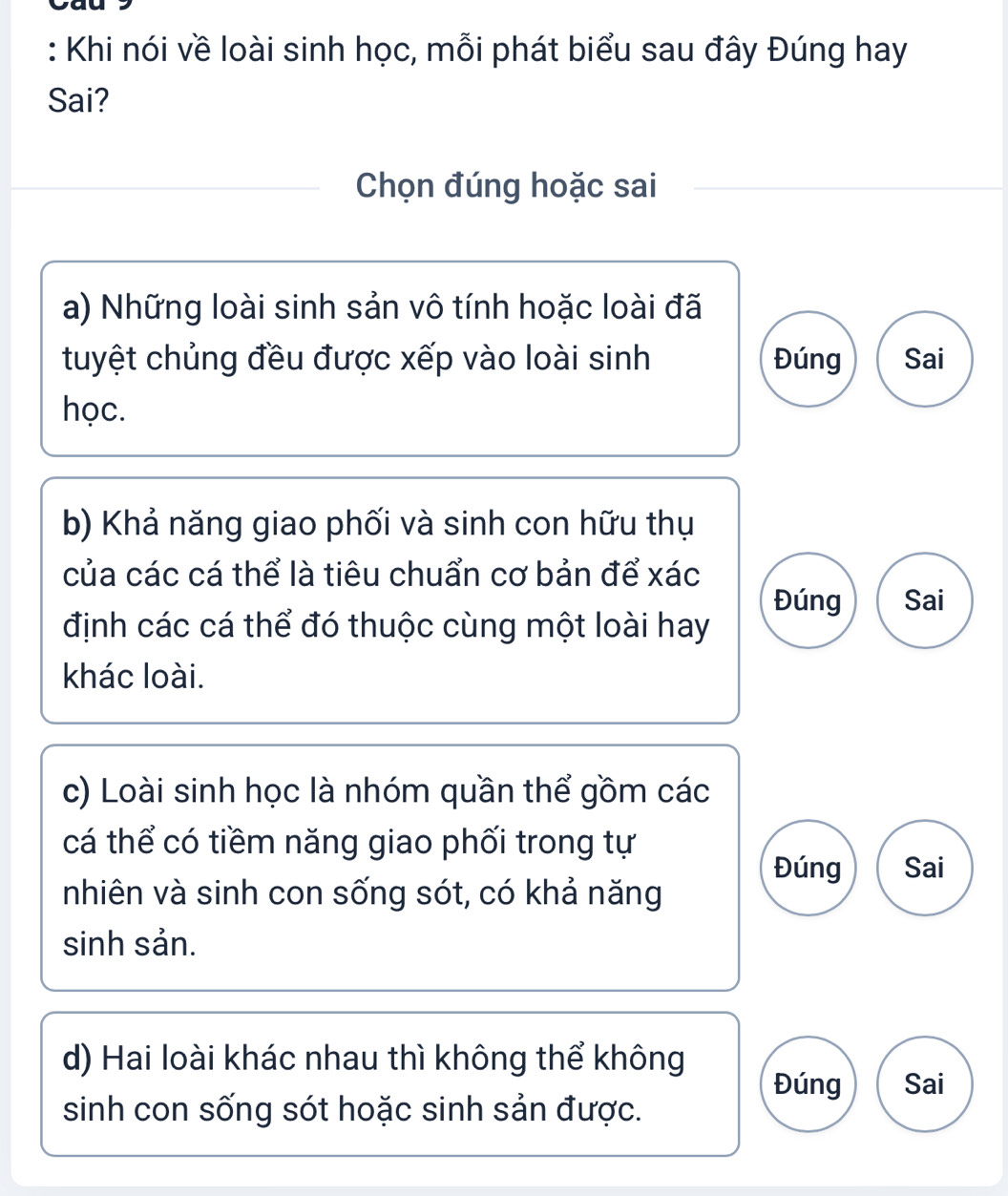 Khi nói về loài sinh học, mỗi phát biểu sau đây Đúng hay 
Sai? 
Chọn đúng hoặc sai 
a) Những loài sinh sản vô tính hoặc loài đã 
tuyệt chủng đều được xếp vào loài sinh Đúng Sai 
học. 
b) Khả năng giao phối và sinh con hữu thụ 
của các cá thể là tiêu chuẩn cơ bản để xác 
Đúng Sai 
định các cá thể đó thuộc cùng một loài hay 
khác loài. 
c) Loài sinh học là nhóm quần thể gồm các 
cá thể có tiềm năng giao phối trong tự 
Đúng Sai 
nhiên và sinh con sống sót, có khả năng 
sinh sản. 
d) Hai loài khác nhau thì không thể không Đúng Sai 
sinh con sống sót hoặc sinh sản được.