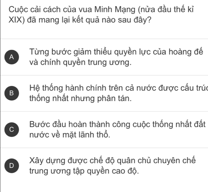 Cuộc cải cách của vua Minh Mạng (nửa đầu thế kỉ
XIX) đã mang lại kết quả nào sau đây?
A Từng bước giảm thiểu quyền lực của hoàng đế
và chính quyền trung ương.
B Hệ thống hành chính trên cả nước được cấu trúc
thống nhất nhưng phân tán.
Bước đầu hoàn thành công cuộc thống nhất đất
C nước về mặt lãnh thổ.
D Xây dựng được chế độ quân chủ chuyên chế
trung ương tập quyền cao độ.