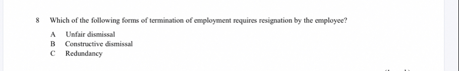 Which of the following forms of termination of employment requires resignation by the employee?
A Unfair dismissal
B Constructive dismissal
C Redundancy