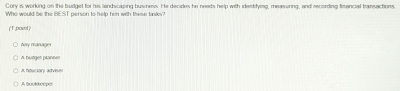 Cory is working on the budget for his landicaping business. He decides he needs help with identifying, measuring, and recording fimancial transactions
Who would be the BEST person to help him with these tanks?
(T ,powl)
Any manager
A. butger planner

A Bookeeper