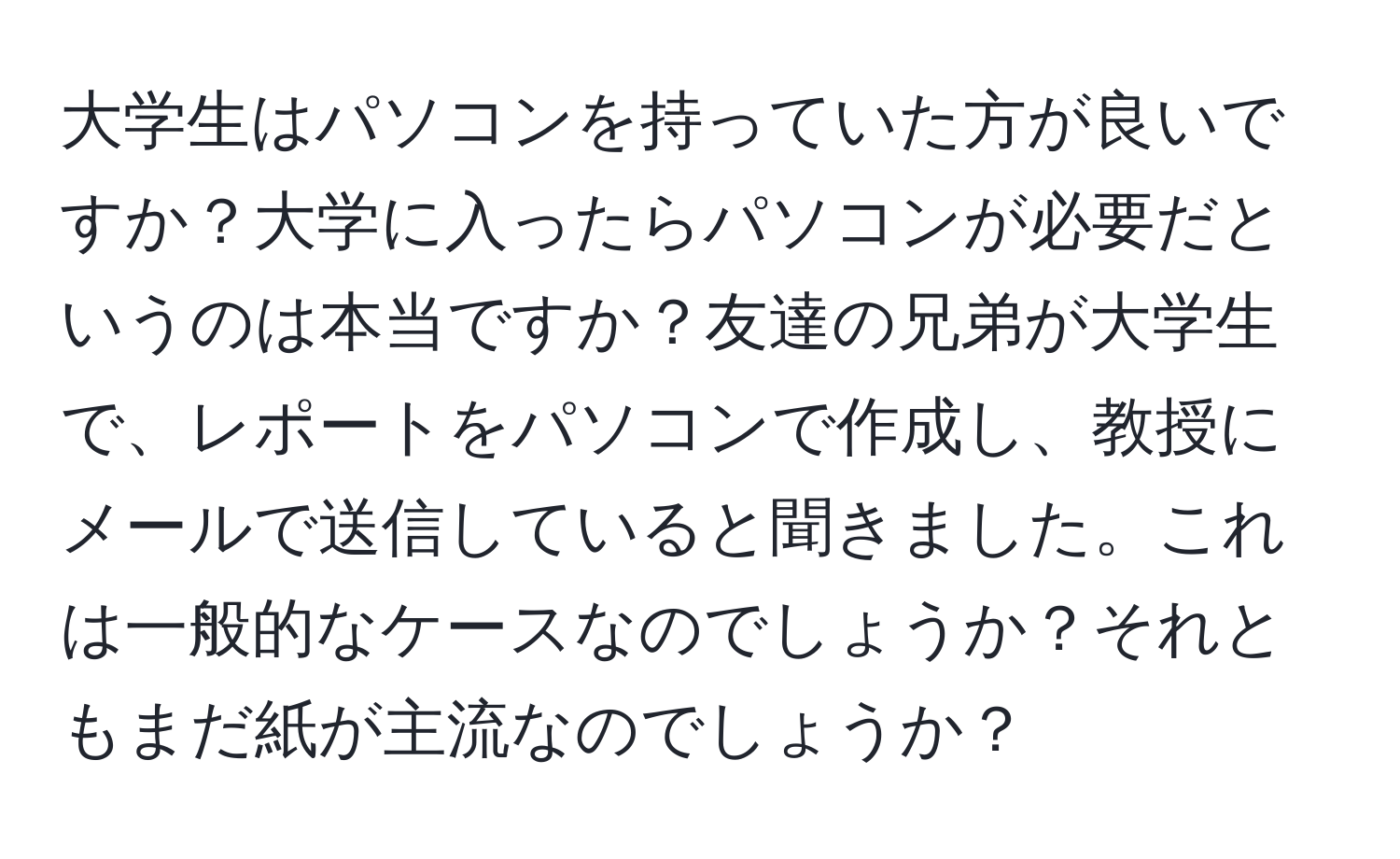 大学生はパソコンを持っていた方が良いですか？大学に入ったらパソコンが必要だというのは本当ですか？友達の兄弟が大学生で、レポートをパソコンで作成し、教授にメールで送信していると聞きました。これは一般的なケースなのでしょうか？それともまだ紙が主流なのでしょうか？