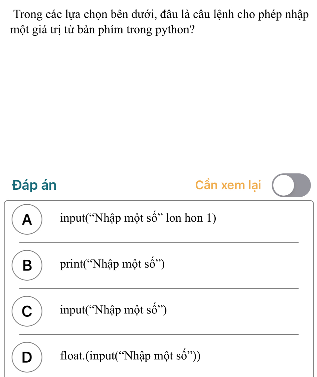 Trong các lựa chọn bên dưới, đâu là câu lệnh cho phép nhập
một giá trị từ bàn phím trong python?
Đáp án Cần xem lại
A ) input(“Nhập một số” lon hon 1)
B )print(“Nhập một số”)
C ) input(“Nhập một số”)
D ) float.(input(“Nhập một số”))