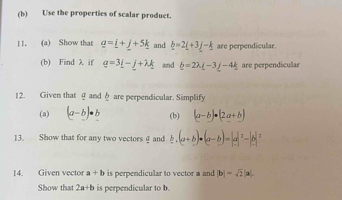 Use the properties of scalar product. 
11. (a) Show that a=i+j+5k and _ b=2_ i+3j-k are perpendicular. 
(b) Find λ if a=3i-j+lambda k and b=2lambda i-3j-4k are perpendicular 
12. Given that @ and § are perpendicular. Simplify 
(a) (a-b)· b (b) (a-b)· (2a+b)
13. Show that for any two vectors and b, (a+b)· (a-b)=|a|^2-|b|^2
14. Given vector a+b is perpendicular to vector a and |b|=sqrt(2)|a|. 
Show that 2a+b is perpendicular to b.