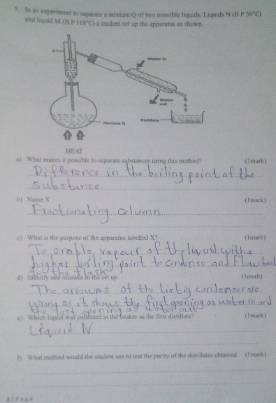 In an experiment to separate a mixture Q of two miscible liquids, Liquids N(B.P56°C)
and liquid M (B |vector BD 118°C) a student set up the apparatus as shown. 
HEAT 
a) What makes it possible to separate substances using this method? (1mark) 
_ 
_ 
b) Name X (1mark) 
_ 
_ 
c) What is the purpose of the apparatus labelled X? (1mark) 
_ 
_ 
d) Identify one mistake in the set up (1mark) 
_ 
_ 
e) Which liquid was collected in the beaker as the first distillate? (1mark) 
_ 
_ 
f) What method would the student use to test the purity of the distillates obtained (1mark) 
_ 
_ 
3 P≌ E°