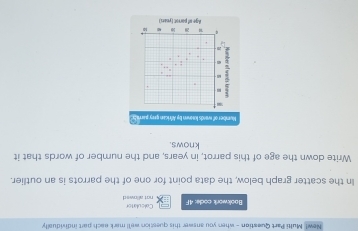 New! Multi Part Queation - when you answer this question we'll mark each part individually 
Bookwork code: 4F Calculator not allowed 
In the scatter graph below, the data point for one of the parrots is an outlier. 
Write down the age of this parrot, in years, and the number of words that it 
knows. 
Mumber of wards lwn by African pry parrat 
Age of porrot ( ymari)