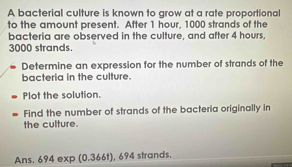 A bacterial culture is known to grow at a rate proportional 
to the amount present. After 1 hour, 1000 strands of the 
bacteria are observed in the culture, and after 4 hours,
3000 strands. 
Determine an expression for the number of strands of the 
bacteria in the culture. 
Plot the solution. 
Find the number of strands of the bacteria originally in 
the culture. 
Ans. 694 exp (0.366t), 694 strands.