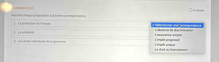 À réviser
Associer chaque proposition à la bonne correspondance.
1. La protection de l'emploi Sélectionner une porrespondance
L'absence de discrimination
2. La solidarité L'assurance-emploi
3. Les droits individuels de la personne L'impôt progressif
L'impôt unique
Le droit au licenciement