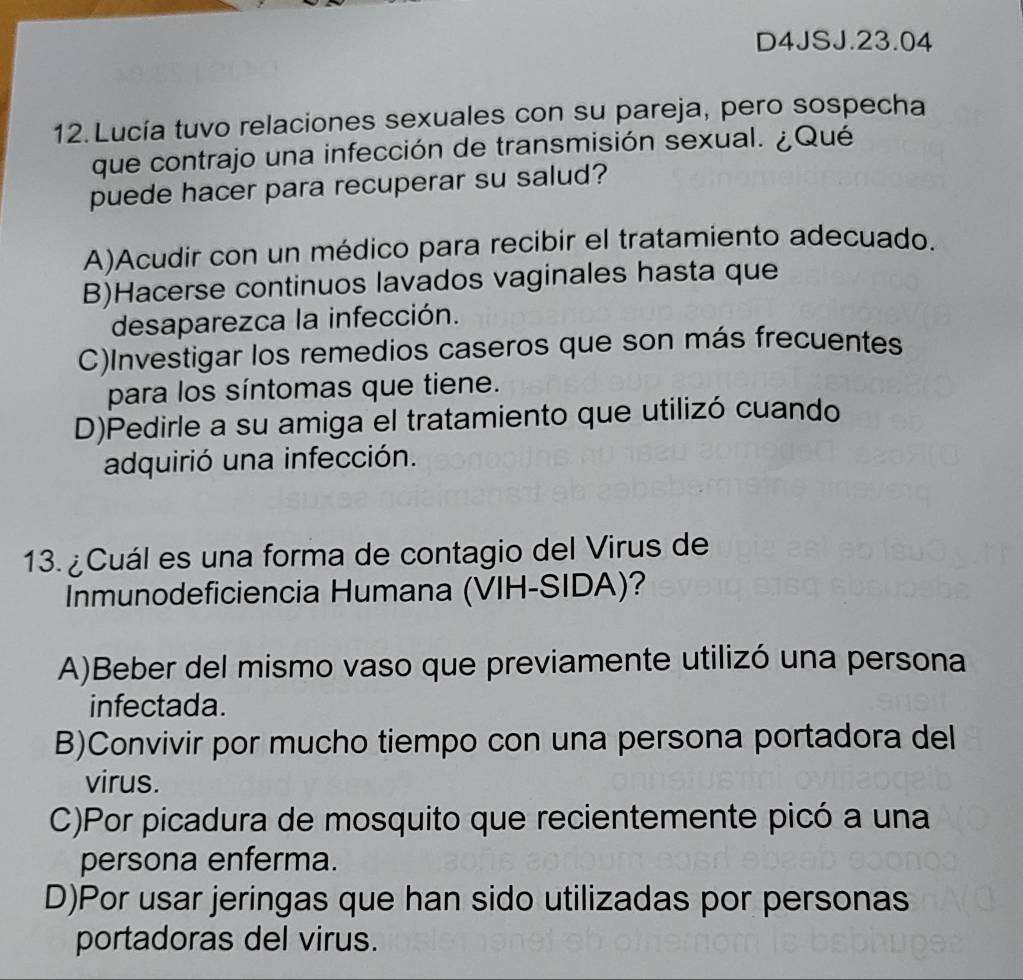 D4JSJ.23.04
12. Lucía tuvo relaciones sexuales con su pareja, pero sospecha
que contrajo una infección de transmisión sexual. ¿Qué
puede hacer para recuperar su salud?
A)Acudir con un médico para recibir el tratamiento adecuado.
B)Hacerse continuos lavados vaginales hasta que
desaparezca la infección.
C)Investigar los remedios caseros que son más frecuentes
para los síntomas que tiene.
D)Pedirle a su amiga el tratamiento que utilizó cuando
adquirió una infección.
13. ¿Cuál es una forma de contagio del Virus de
Inmunodeficiencia Humana (VIH-SIDA)?
A)Beber del mismo vaso que previamente utilizó una persona
infectada.
B)Convivir por mucho tiempo con una persona portadora del
virus.
C)Por picadura de mosquito que recientemente picó a una
persona enferma.
D)Por usar jeringas que han sido utilizadas por personas
portadoras del virus.