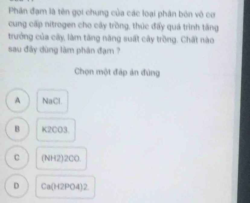 Phân đạm là tên gọi chung của các loại phân bón vô cơ
cung cấp nitrogen cho cây trồng, thúc đẩy quá trình tăng
trưởng của cây, làm tăng năng suất cây trồng. Chất nào
sau đây dùng lâm phân đạm ?
Chọn một đáp án đùng
A NaCl.
B K2CO3.
C (NH2)2CO.
D Ca(H2PO4)2